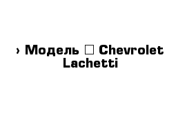  › Модель ­ Chevrolet Lachetti